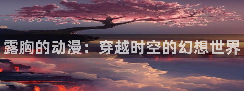 新里番动漫：露胸的动漫：穿越时空的幻想世界