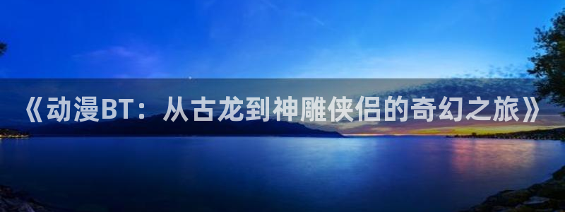 里番动漫在哪看：《动漫BT：从古龙到神雕侠侣的奇幻之旅》