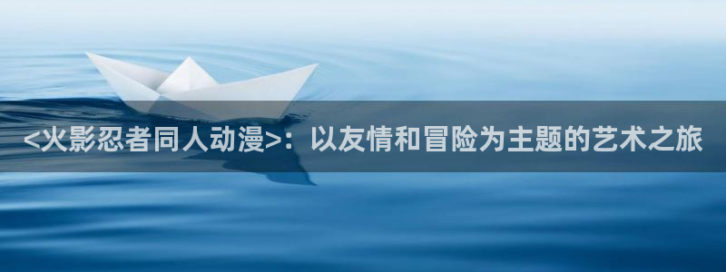 有哪些好看的里番动漫：<火影忍者同人动漫>：以友情和冒险为主题的艺术之旅